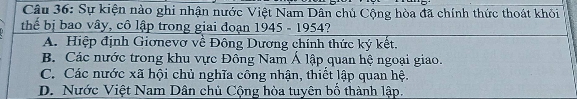 Sự kiện nào ghi nhận nước Việt Nam Dân chủ Cộng hòa đã chính thức thoát khỏi
thể bị bao vây, cô lập trong giai đoạn 1945 - 1954?
A. Hiệp định Giơnevơ về Đông Dương chính thức ký kết.
B. Các nước trong khu vực Đông Nam Á lập quan hệ ngoại giao.
C. Các nước xã hội chủ nghĩa công nhận, thiết lập quan hệ.
D. Nước Việt Nam Dân chủ Cộng hòa tuyên bố thành lập.