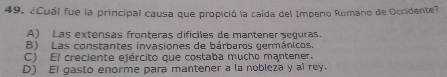 ¿Cuál fue la principal causa que propició la caída del Imperio Romano de Occidente?
A) Las extensas fronteras difíciles de mantener seguras.
B) Las constantes invasiones de bárbaros germánicos.
C) El creciente ejército que costaba mucho mantener.
D) El gasto enorme para mantener a la nobleza y al rey.