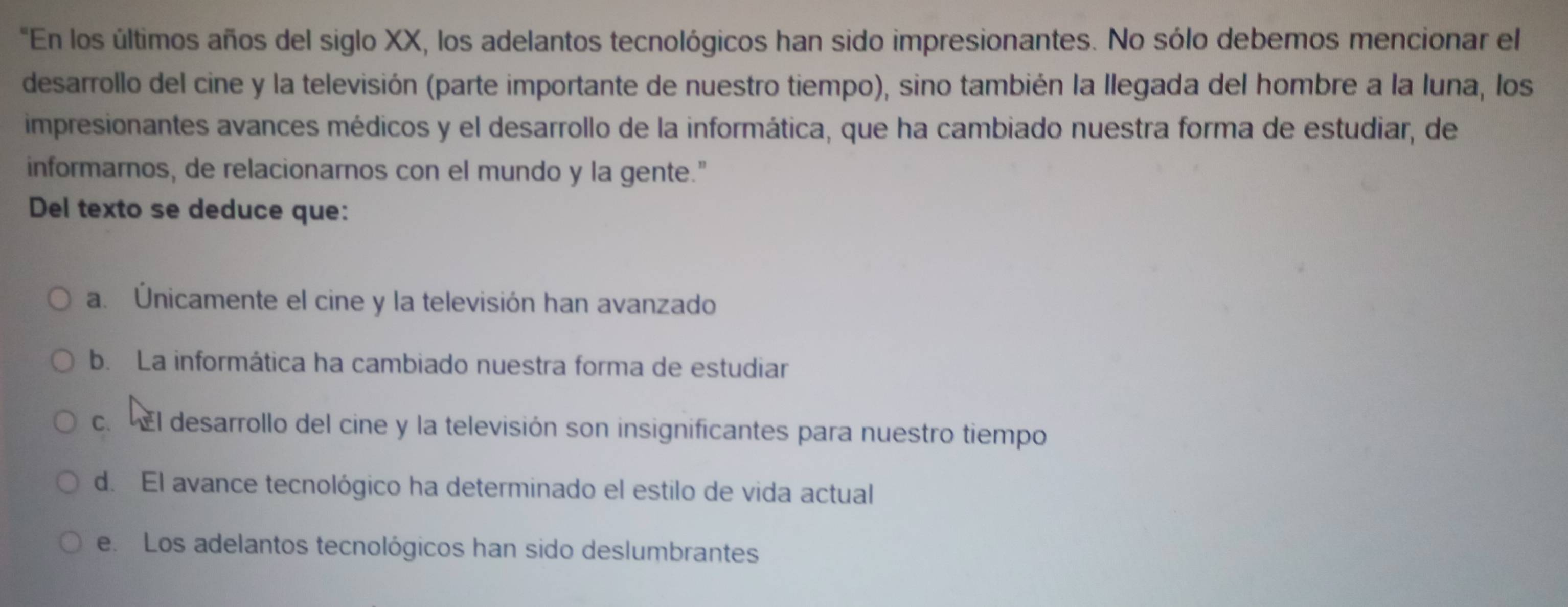 "En los últimos años del siglo XX, los adelantos tecnológicos han sido impresionantes. No sólo debemos mencionar el
desarrollo del cine y la televisión (parte importante de nuestro tiempo), sino también la llegada del hombre a la luna, los
impresionantes avances médicos y el desarrollo de la informática, que ha cambiado nuestra forma de estudiar, de
informarnos, de relacionarnos con el mundo y la gente."
Del texto se deduce que:
a. Únicamente el cine y la televisión han avanzado
b. La informática ha cambiado nuestra forma de estudiar
c. El desarrollo del cine y la televisión son insignificantes para nuestro tiempo
d. El avance tecnológico ha determinado el estilo de vida actual
e. Los adelantos tecnológicos han sido deslumbrantes