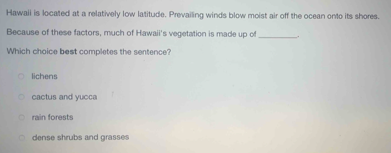 Hawaii is located at a relatively low latitude. Prevailing winds blow moist air off the ocean onto its shores.
Because of these factors, much of Hawaii's vegetation is made up of_ .
Which choice best completes the sentence?
lichens
cactus and yucca
rain forests
dense shrubs and grasses