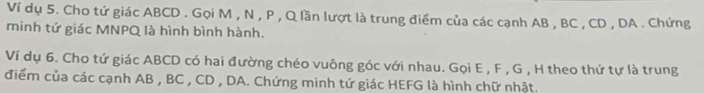 Ví dụ 5. Cho tứ giác ABCD. Gọi M , N , P , Q lần lượt là trung điểm của các cạnh AB , BC , CD , DA. Chứng 
minh tứ giác MNPQ là hình bình hành. 
Ví dụ 6. Cho tứ giác ABCD có hai đường chéo vuông góc với nhau. Gọi E , F , G , H theo thứ tự là trung 
điểm của các cạnh AB , BC , CD , DA. Chứng minh tứ giác HEFG là hình chữ nhật.