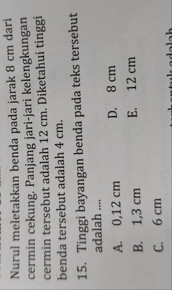 Nurul meletakkan benda pada jarak 8 cm dari
cermin cekung. Panjang jari-jari kelengkungan
cermin tersebut adalah 12 cm. Diketahui tinggi
benda tersebut adalah 4 cm.
15. Tinggi bayangan benda pada teks tersebut
adalah ....
A. 0,12 cm D. 8 cm
B. 1,3 cm
E. 12 cm
C. 6 cm