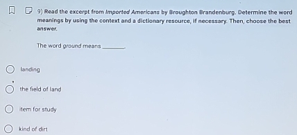 Read the excerpt from Imported Americans by Broughton Brandenburg. Determine the word
meanings by using the context and a dictionary resource, if necessary. Then, choose the best
an swer.
The word ground means_
landing
the field of land
item for study
kind of dirt