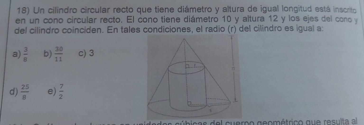 Un cilindro circular recto que tiene diámetro y altura de igual longitud está inscrito
en un cono circular recto. El cono tiene diámetro 10 y altura 12 y los ejes del cono y
del cilindro coinciden. En tales condiciones, el radio (r) del cilindro es igual a:
a)  3/8  b)  30/11  c) 3
d)  25/8  e)  7/2 
ade s cúbicas del cuerno geométrico que resulta al