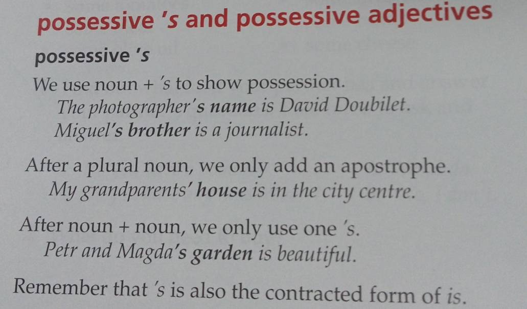 possessive ’s and possessive adjectives 
possessive ’s 
We use noun + ’s to show possession. 
The photographer’s name is David Doubilet. 
Miguel’s brother is a journalist. 
After a plural noun, we only add an apostrophe. 
My grandparents' house is in the city centre. 
After noun + noun, we only use one 's. 
Petr and Magda’s garden is beautiful. 
Remember that 's is also the contracted form of is.