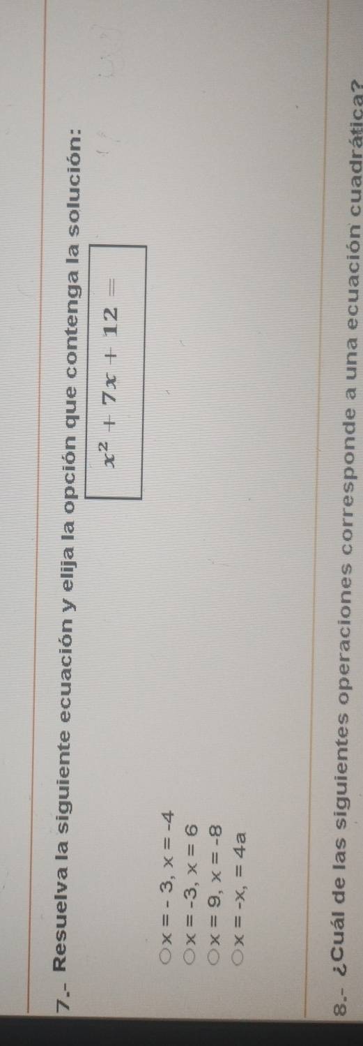 Resuelva la siguiente ecuación y elija la opción que contenga la solución:
x^2+7x+12=
x=-3, x=-4
x=-3, x=6
x=9, x=-8
x=-x, =4a
8.- ¿Cuál de las siguientes operaciones corresponde a una ecuación cuadrática?