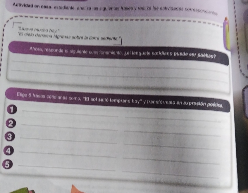Actividad en casa: estudiante, analiza las siguientes frases y realiza las actividades correspondiente 
"Llueve mucho hoy." 
''El cielo derrama iágrimas sobre la tierra sedienta.'' 
_ 
Ahora, responde el siguiente cuestionamiento. ¿el lenguaje cotidiano puede ser poético? 
_ 
_ 
_ 
Elige 5 frases cotidianas como. ''El sol salió temprano hoy'' y transfórmalo en expresión poética, 
_1 
_ 
_2 
_ 
_ 
_ 
_4 
_ 
_ 
_5