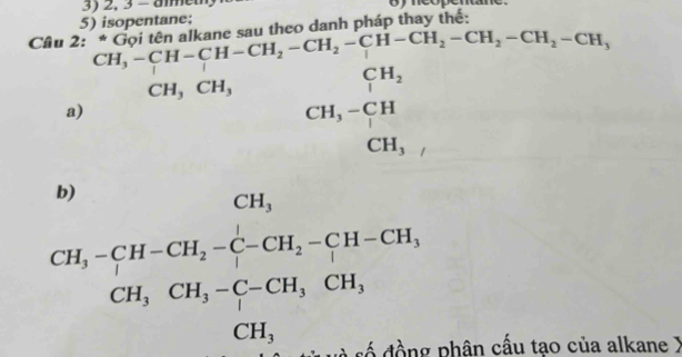 2, 3 - ammeu oyncopentane 
5) isopentane; u t 
Câu 2: heo danh pháp thay thế: 
o
(-3,4)
a) beginarrayr CH,-CH-CH-CH_2-CH_2-CH_2-CH_2-CH_2-CH_2-CH_2-CH_2-CH_2-CH_1-CH_2-H, CH,CH_3endarray. CH_3CH_3^(CH,-CH-CH,-C-CH_2)-CH-CH,CH, CH, CH,CH,-C-CH,CH, CH,endarray.
phân cấu tao của alkane )