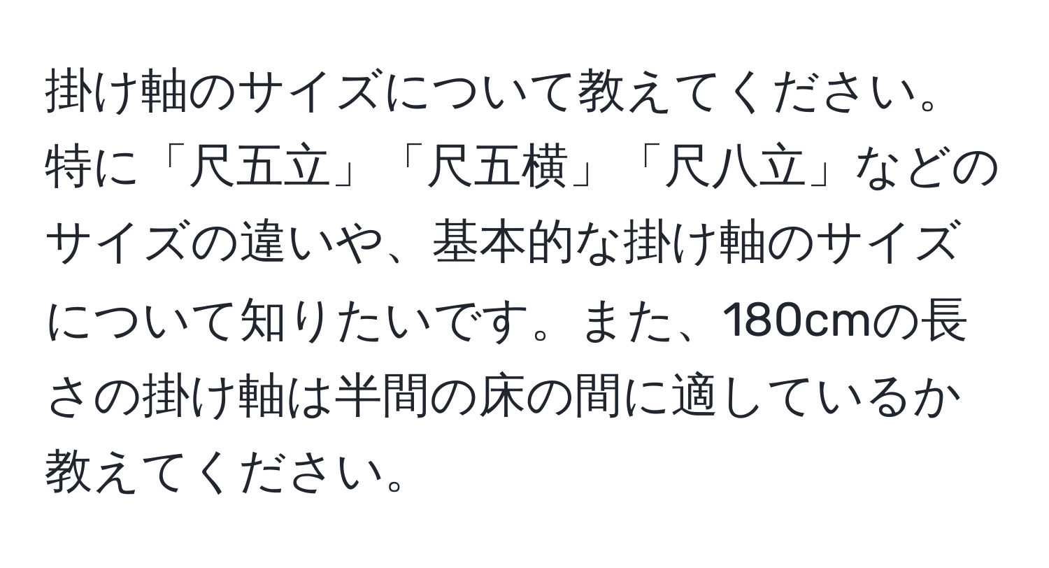 掛け軸のサイズについて教えてください。特に「尺五立」「尺五横」「尺八立」などのサイズの違いや、基本的な掛け軸のサイズについて知りたいです。また、180cmの長さの掛け軸は半間の床の間に適しているか教えてください。