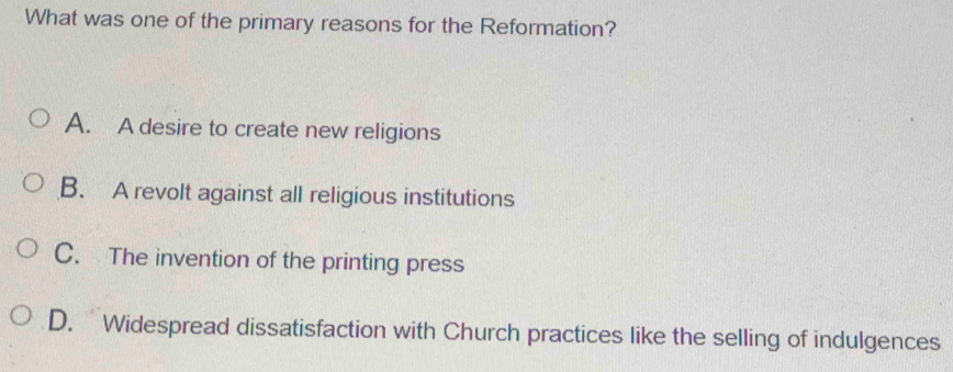 What was one of the primary reasons for the Reformation?
A. A desire to create new religions
B. A revolt against all religious institutions
C. The invention of the printing press
D. Widespread dissatisfaction with Church practices like the selling of indulgences