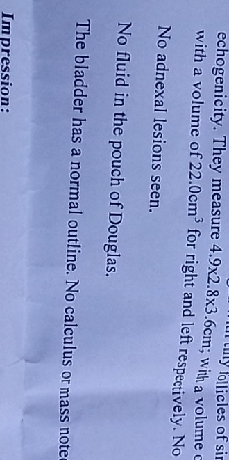 echogenicity. They measure 4.9* 2.8* 3.6cm n thy follicles of sir 
with a volume c 
with a volume of 22.0cm^3 for right and left respectively. No 
No adnexal lesions seen. 
No fluid in the pouch of Douglas. 
The bladder has a normal outline. No calculus or mass note 
Impression: