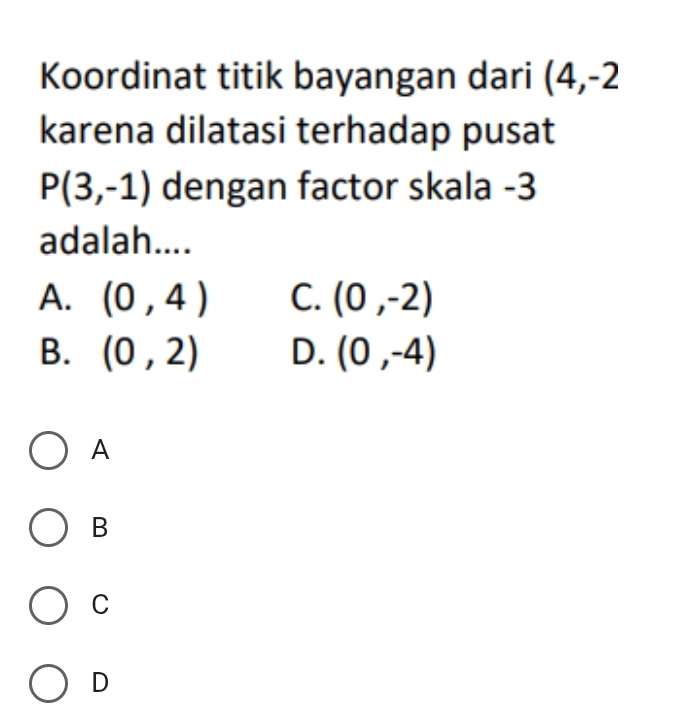 Koordinat titik bayangan dari (4,-2
karena dilatasi terhadap pusat
P(3,-1) dengan factor skala -3
adalah....
A. (0,4) C. (0,-2)
B. (0,2) D. (0,-4)
A
B
C
D