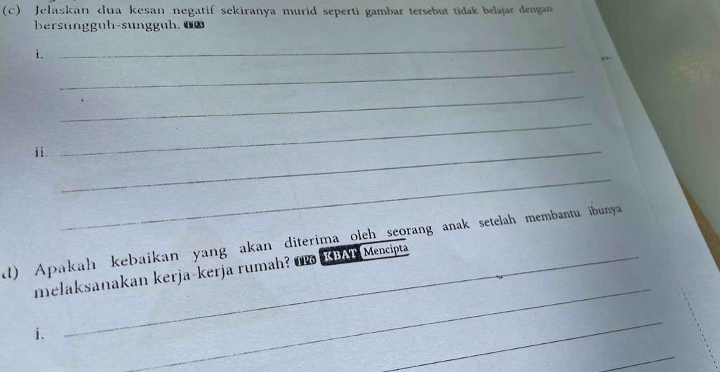 Jelaskan dua kesan negatif sekiranya murid seperti gambar tersebut tidak belajar dengan 
bersungg üh-sunggüh. ü 
i. 
_ 
_ 
_ 
ii._ 
_ 
_ 
_ 
l) Apakah kebaikan yang akan diterima oleh seorang anak setelah membantu ibunya 
melaksanakan kerja-kerja rumah? O KBAT Mencipta 
i. 
_ 
_