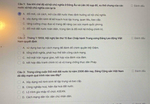 Sau khi chế độ xã hội chủ nghĩa ở Đông Âu và Liên Xô sụp đố, xu thế chung của các Đánh dấu
nước xã hội chủ nghĩa còn lại là
A. đối mới, cải cách, mở của đất nước theo định hướng xã hội chủ nghĩa.
B. xây dựng nền kinh tế kế hoạch hoá tập trung, quan liêu, bao cấp.
C. tăng cường chạy đua vũ trang đế nâng cao sức mạnh quốc phòng.
D. đổi mới đất nước toàn diện, trọng tâm là đổi mới hệ thống chính trị
Câu 2: Tháng 1-1959, Hội nghị lần thứ 15 Ban Chấp hành Trung ương Đảng Lao động Việt Đánh dấu
Nam quyết định
A. sử dụng bạo lực cách mạng để đánh đổ chính quyền Mỹ-Diệm.
B. tổng khởi nghĩa, phát huy thế tiến công cách mạng.
C. mở mặt trận ngoại giao, kết hợp vừa đánh vừa đàm.
D. kết hợp đấu tranh chính trị và vũ trang chống thực dân Pháp.
Câu 3: Trong công cuộc Đối mới đất nước từ năm 2006 đến nay, Đảng Cộng sản Việt Nam Đánh dấu
đã đấy mạnh quá trình nào sau đãy?
A. Xây dựng mô hình kinh tế tập trung và bao cấp.
B. Công nghiệp hoá, hiện đại hoá đất nước.
C. Lộ trình gia nhập tổ chức ASEAN.
D. Cách mạng dân tộc dân chủ nhân dân.