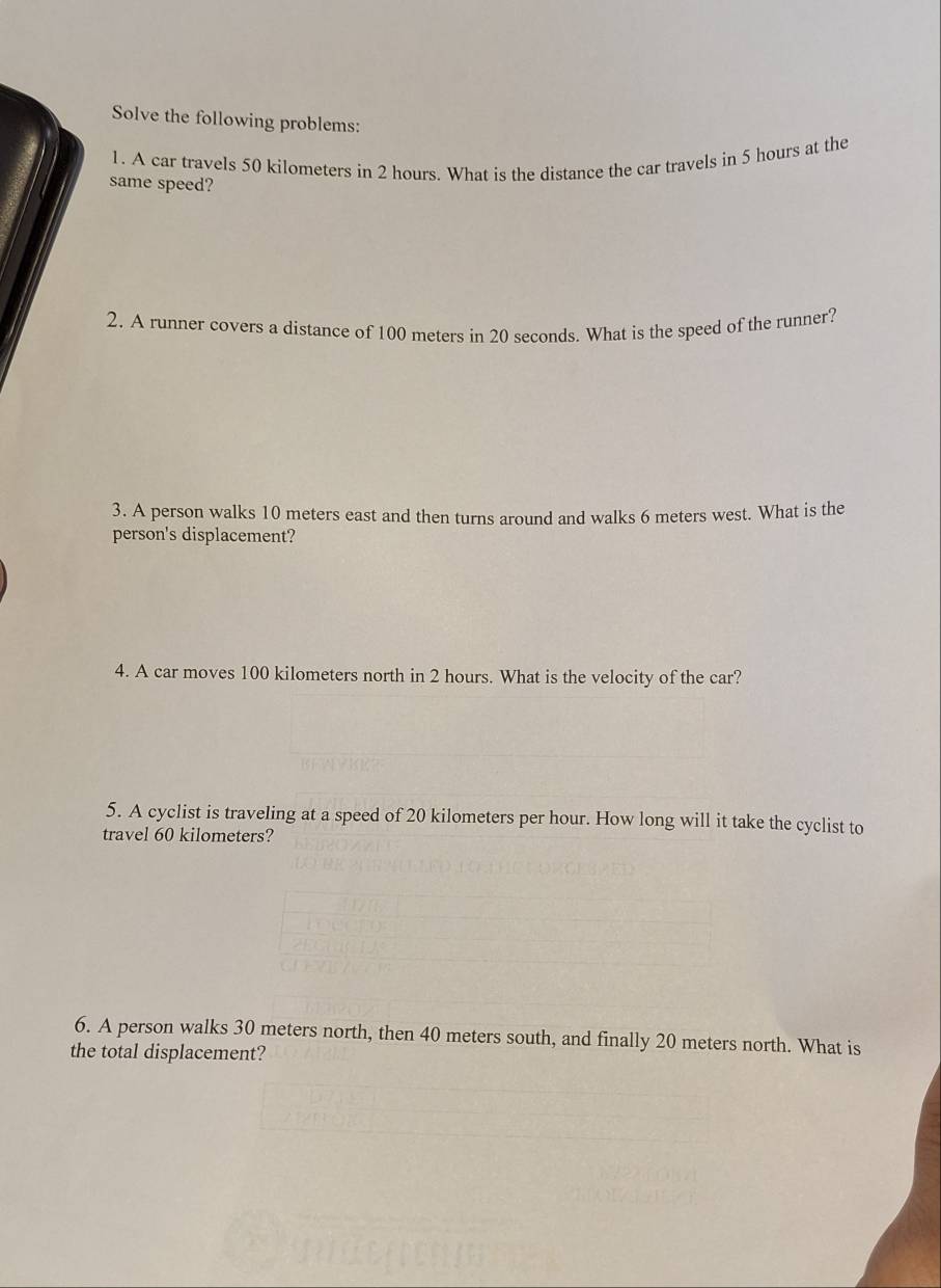 Solve the following problems: 
1. A car travels 50 kilometers in 2 hours. What is the distance the car travels in 5 hours at the 
same speed? 
2. A runner covers a distance of 100 meters in 20 seconds. What is the speed of the runner? 
3. A person walks 10 meters east and then turns around and walks 6 meters west. What is the 
person's displacement? 
4. A car moves 100 kilometers north in 2 hours. What is the velocity of the car? 
5. A cyclist is traveling at a speed of 20 kilometers per hour. How long will it take the cyclist to 
travel 60 kilometers? 
6. A person walks 30 meters north, then 40 meters south, and finally 20 meters north. What is 
the total displacement?