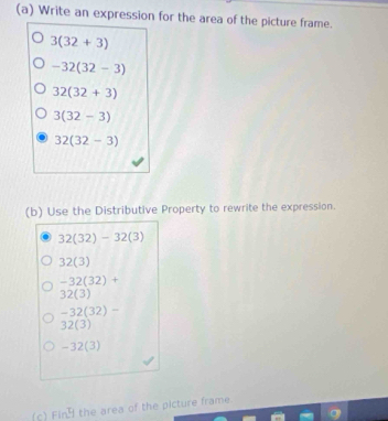 Write an expression for the area of the picture frame.
3(32+3)
-32(32-3)
32(32+3)
3(32-3)
32(32-3)
(b) Use the Distributive Property to rewrite the expression.
32(32)-32(3)
32(3)
-32(32)+
32(3)
-32(32)-
32(3)
-32(3)
(c) Fin the area of the picture frame.