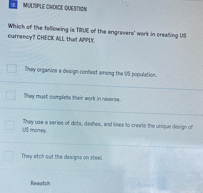 QUESTION
Which of the following is TRUE of the engravers' work in creating US
currency? CHECK ALL that APPLY.
They organize a design contest among the US population.
They must complete their work in reverse.
They use a series of dots, dashes, and lines to create the unique design of
US money.
They etch out the designs on steel.
Rewatch Submnit