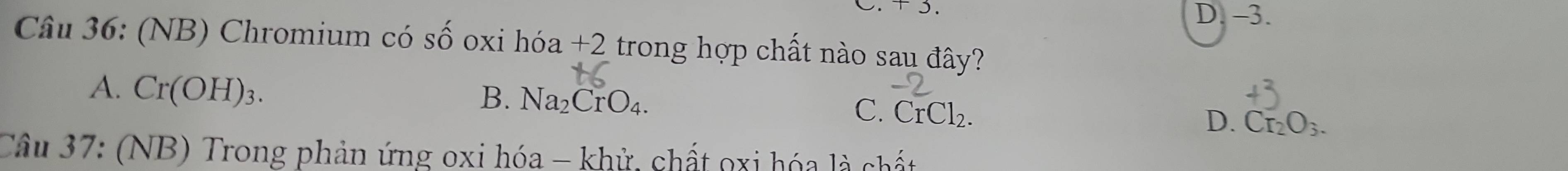 D. -3.
Câu 36: (NB) Chromium có Shat O oxi hóa +2 trong hợp chất nào sau đây?
A. Cr(OH)_3.
B. Na_2CrO_4.
C. CrCl_2.
D. Cr_2O_3. 
Câu 37: (NB) Trong phản ứng oxi hóa - khử, chất oxi hóa là chất