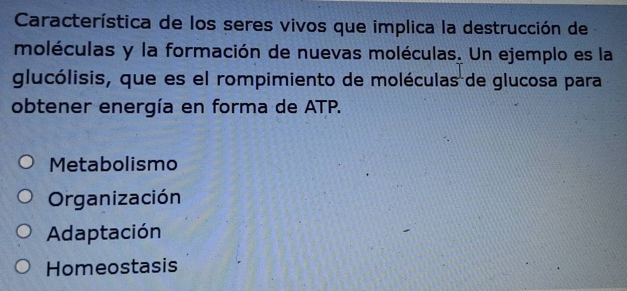 Característica de los seres vivos que implica la destrucción de
moléculas y la formación de nuevas moléculas. Un ejemplo es la
glucólisis, que es el rompimiento de moléculas de glucosa para
obtener energía en forma de ATP.
Metabolismo
Organización
Adaptación
Homeostasis