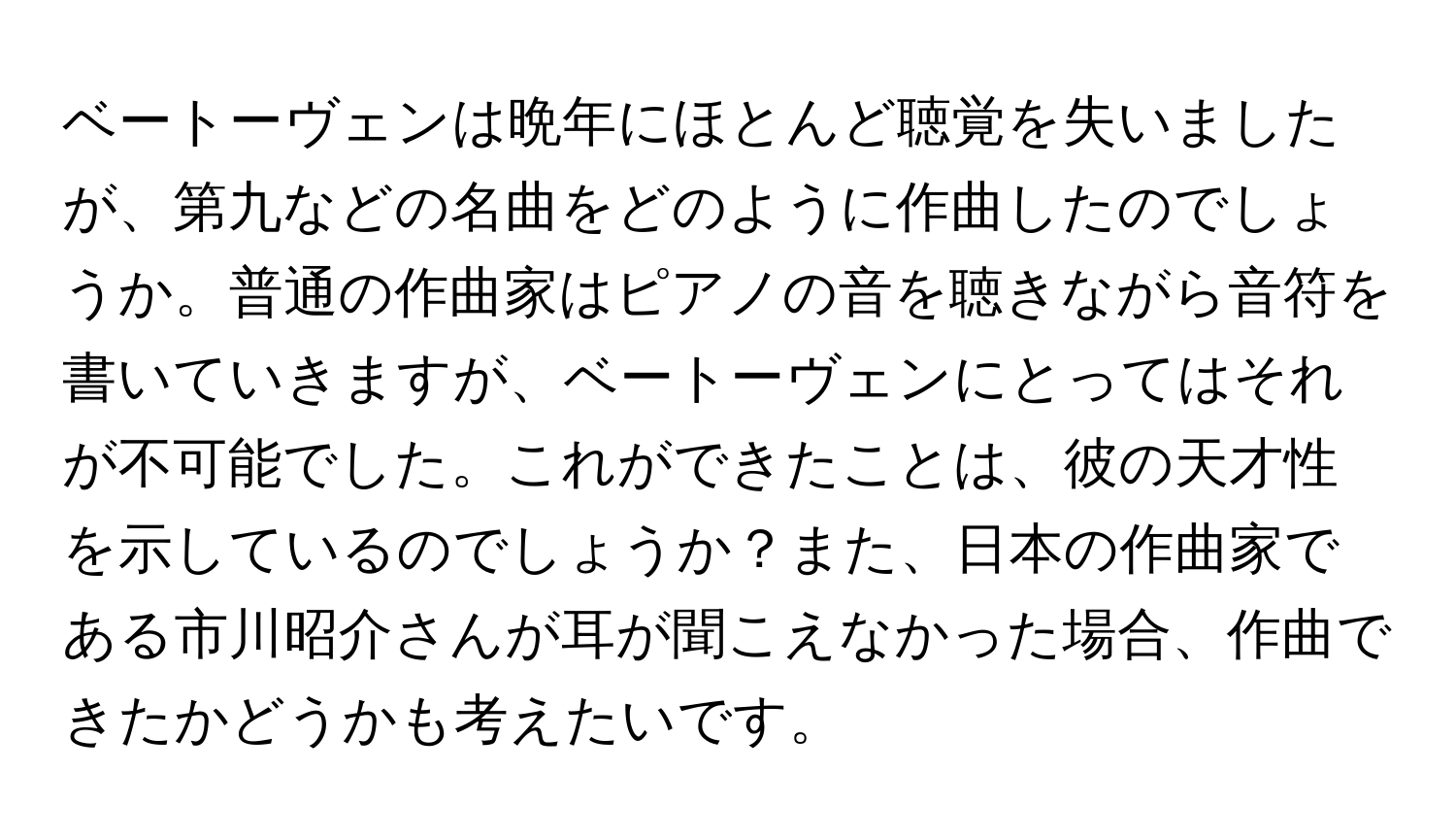 ベートーヴェンは晩年にほとんど聴覚を失いましたが、第九などの名曲をどのように作曲したのでしょうか。普通の作曲家はピアノの音を聴きながら音符を書いていきますが、ベートーヴェンにとってはそれが不可能でした。これができたことは、彼の天才性を示しているのでしょうか？また、日本の作曲家である市川昭介さんが耳が聞こえなかった場合、作曲できたかどうかも考えたいです。