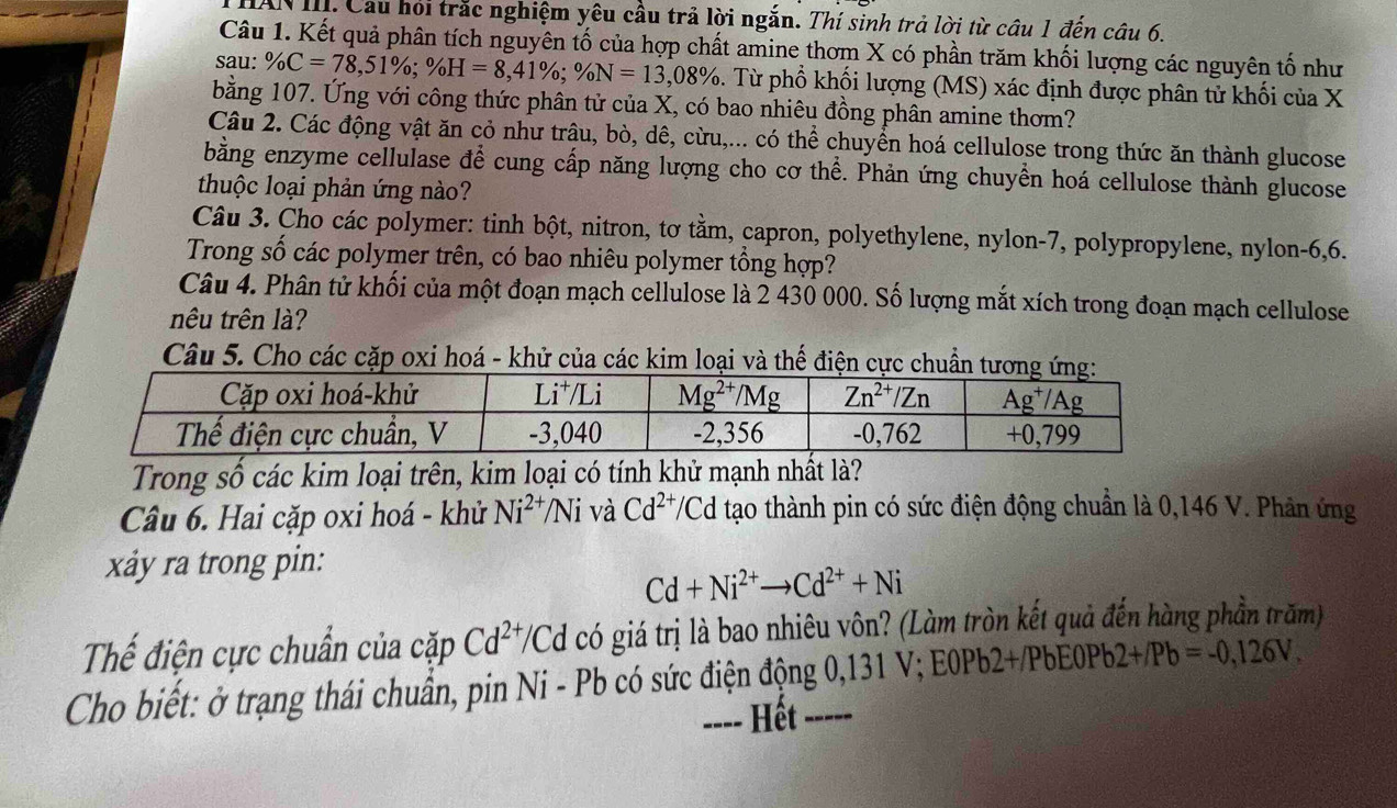 HAN III. Cầu hỏi trắc nghiệm yêu cầu trả lời ngắn. Thí sinh trả lời từ câu 1 đến câu 6.
Câu 1. Kết quả phân tích nguyên tố của hợp chất amine thơm X có phần trăm khối lượng các nguyên tố như
sau: % C=78,51% ;% H=8,41% ;% N=13,08%. Từ phổ khối lượng (MS) xác định được phân tử khối của X
bằng 107. Ứng với công thức phân tử của X, có bao nhiêu đồng phân amine thơm?
Câu 2. Các động vật ăn cỏ như trâu, bò, dê, cừu,... có thể chuyển hoá cellulose trong thức ăn thành glucose
bằng enzyme cellulase để cung cấp năng lượng cho cơ thể. Phản ứng chuyển hoá cellulose thành glucose
thuộc loại phản ứng nào?
Câu 3. Cho các polymer: tinh bột, nitron, tơ tằm, capron, polyethylene, nylon-7, polypropylene, nylon-6,6.
Trong số các polymer trên, có bao nhiêu polymer tổng hợp?
Câu 4. Phân tử khối của một đoạn mạch cellulose là 2 430 000. Số lượng mắt xích trong đoạn mạch cellulose
nêu trên là?
Câu 5. Cho các cặp oxi hoá - khử của các kim loại và thế điện cực chuẩn
Trong số các kim loại trên, kim loại có tính khử mạnh nhất là?
Cầu 6. Hai cặp oxi hoá - khử Ni^(2+)/Ni và Cd^(2+)/Cc tạo thành pin có sức điện động chuẩn là 0,146 V. Phân ứng
xy ra trong pin:
Cd+Ni^(2+)to Cd^(2+)+Ni
Thể điện cực chuẩn của cặp Cd^(2+)/Cd có giá trị là bao nhiêu vôn? (Làm tròn kết quả đến hàng phần trăm)
Cho biết: ở trạng thái chuẩn, pin Ni - Pb có sức điện động 0,131 V; E0Pb2+/PbE0Pb 2+/Pb=-0,126V.
---- Hết -----