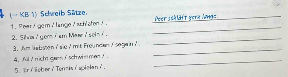 (→ KB 1) Schreib Sätze. 
1. Peer / gern / lange / schlafen / . _Peer schläft gern lange. 
2. Silvia / gern / am Meer / sein / . 
_ 
_ 
3. Am liebsten / sie / mit Freunden / segeln / . 
_ 
4. Ali / nicht gern / schwimmen / . 
5. Er / lieber / Tennis / spielen / . 
_