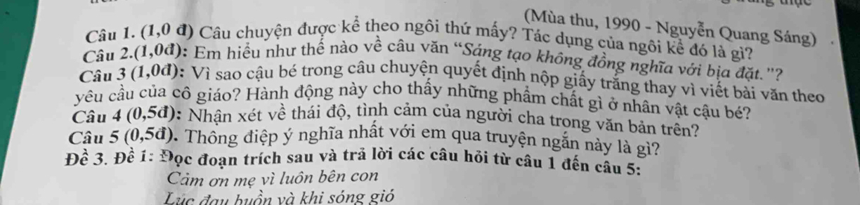 (Mùa thu, 1990 - Nguyễn Quang Sáng) 
Câu 1. (1,0d) Câu chuyện được kể theo ngôi thứ mấy? Tác dụng của ngôi kể đó là gì? 
Câu 2.(1,0d) 0: Em hiểu như thế nào về câu văn “Sáng tạo không đồng nghĩa với bịa đặt.'? 
Câu 3(1,0d) 0: Vì sao cậu bé trong câu chuyện quyết định nộp giấy trắng thay vì viết bài văn theo 
yêu cầu của cô giáo? Hành động này cho thấy những phẩm chất gì ở nhân vật cậu bé? 
Câu 4(0,5d) : Nhận xét về thái độ, tình cảm của người cha trong văn bản trên? 
Câu 5(0,5d). Thông điệp ý nghĩa nhất với em qua truyện ngắn này là gì? 
Đề 3. Đề 1: Đọc đoạn trích sau và trả lời các câu hỏi từ câu 1 đến câu 5: 
Cảm ơn mẹ vì luôn bên con 
Lc đau buồn và khi sóng gió