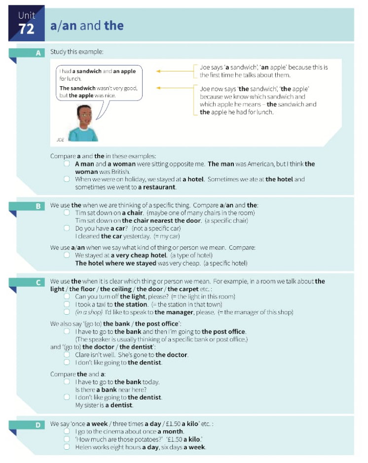 a/an and the
A  Study this example:
I had a sandwich and an apple Joe says ‘a sandwich', 'an apple' because this is
for lunch. the first time he talks about them.
The sandwich wasn't very good, Joe now says 'the sandwich', ‘the apple’
but the apple was nice. because we know which sandwich and
which apple he means - the sandwich and
the apple he had for lunch.
J/CE
Compare a and the in these examples:
A man and a woman were sitting opposite me. The man was American, but I think the
woman was British.
When we were on holiday, we stayed at a hotel. Sometimes we ate at the hotel and
sometimes we went to a restaurant.
We use the when we are thinking of a specific thing. Compare a/an and the:
Tim sat down on a chair. (maybe one of many chairs in the room)
Tim sat down on the chair nearest the door. (a specific chair)
Do you have a car? (not a specific car)
I cleaned the car yesterday. (= my car)
We use a/an when we say what kind of thing or person we mean. Compare:
We stayed at a very cheap hotel. (a type of hotel)
The hotel where we stayed was very cheap. (a specific hotel)
e We use the when it is clear which thing or person we mean. For example, in a room we talk about the
light / the floor / the ceiling / the door / the carpet elc. :
Can you turn off the light, please? (= the light in this room)
I took a taxi to the station. (- the station in that town)
(in a shop) I'd like to speak to the manager, please. (= the manager of this shop)
We also say '(go to) the bank / the post office':
I have to go to the bank and then I 'm going to the post office.
(The speaker is usually thinking of a specific bank or post office.)
and '(go to) the doctor / the dentist':
Clare isn't well. She's gone to the doctor.
I don't like going to the dentist.
Compare the and a:
I have to go to the bank today.
s there a bank near here?
I don't like going to the dentist.
My sister is a dentist.
D  We say 'once a week / three times a day / £1.50 a kilo' etc. :
I go to the cinema about once a month.
‘How much are those potatoes?’ ‘£1.50 a kilo.’
Helen works eight hours a day, six days a week.