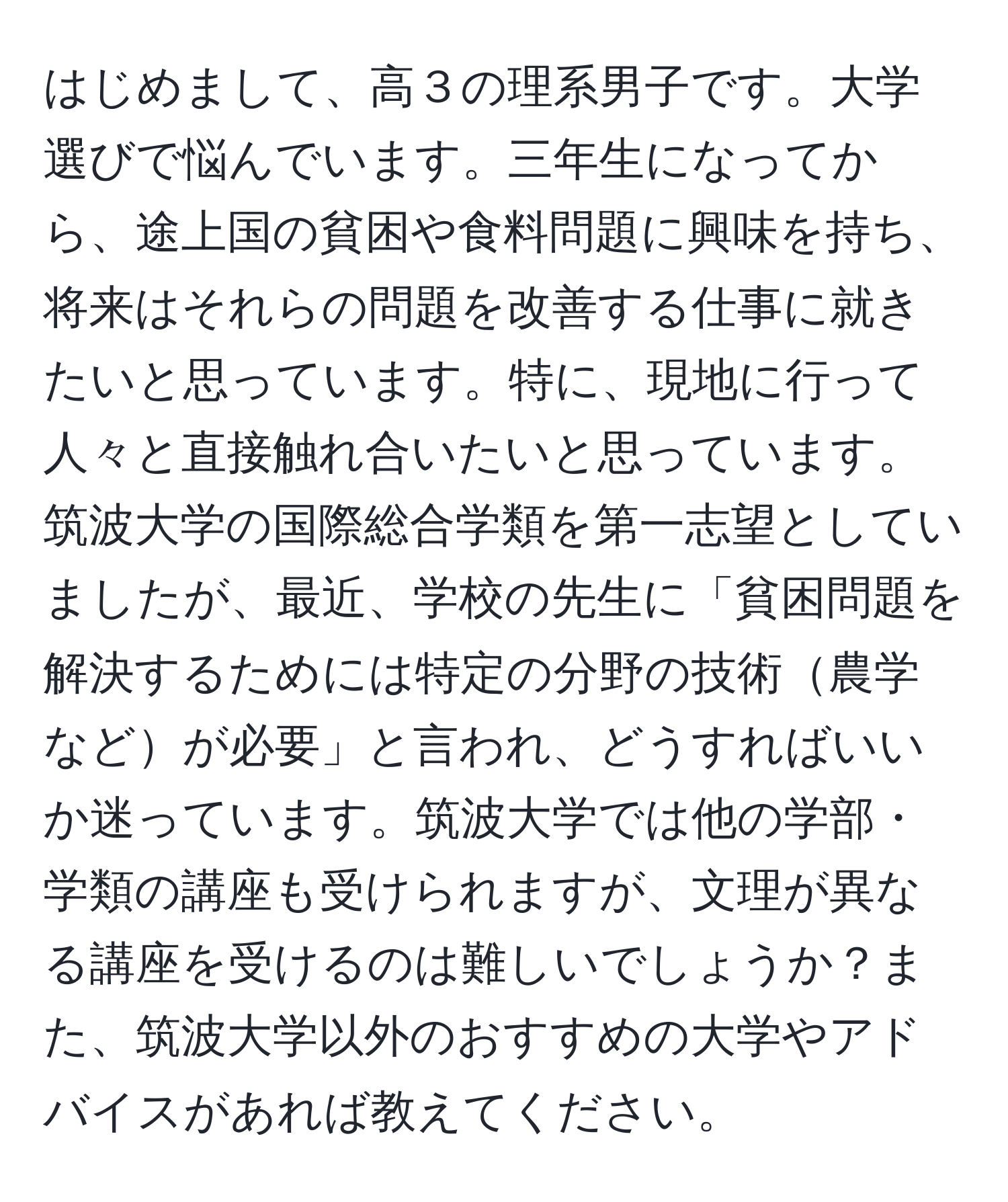 はじめまして、高３の理系男子です。大学選びで悩んでいます。三年生になってから、途上国の貧困や食料問題に興味を持ち、将来はそれらの問題を改善する仕事に就きたいと思っています。特に、現地に行って人々と直接触れ合いたいと思っています。筑波大学の国際総合学類を第一志望としていましたが、最近、学校の先生に「貧困問題を解決するためには特定の分野の技術農学などが必要」と言われ、どうすればいいか迷っています。筑波大学では他の学部・学類の講座も受けられますが、文理が異なる講座を受けるのは難しいでしょうか？また、筑波大学以外のおすすめの大学やアドバイスがあれば教えてください。