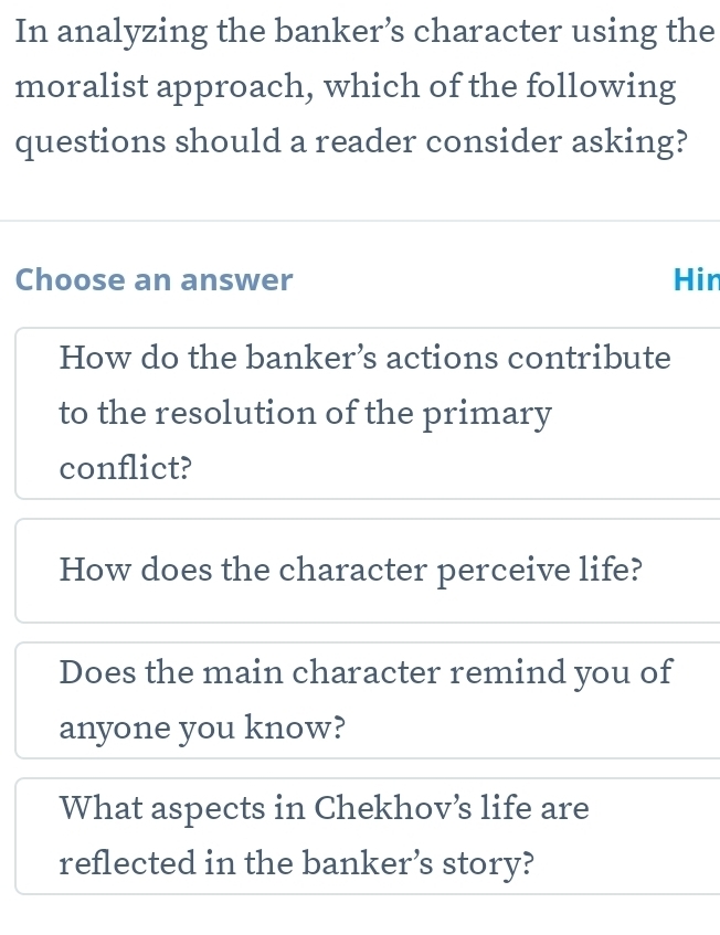 In analyzing the banker’s character using the
moralist approach, which of the following
questions should a reader consider asking?
Choose an answer Hin
How do the banker’s actions contribute
to the resolution of the primary
conflict?
How does the character perceive life?
Does the main character remind you of
anyone you know?
What aspects in Chekhov’s life are
reflected in the banker’s story?