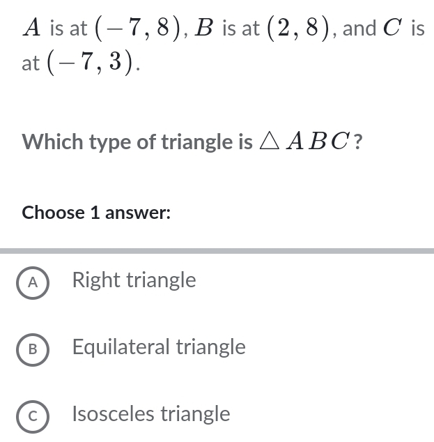 A is at (-7,8) , B is at (2,8) , and C is
at (-7,3). 
Which type of triangle is △ ABC ?
Choose 1 answer:
A Right triangle
B Equilateral triangle
C Isosceles triangle