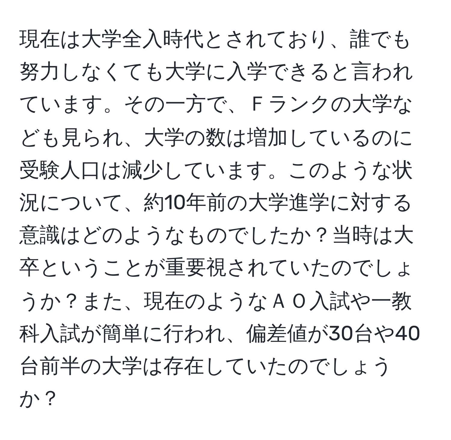 現在は大学全入時代とされており、誰でも努力しなくても大学に入学できると言われています。その一方で、Ｆランクの大学なども見られ、大学の数は増加しているのに受験人口は減少しています。このような状況について、約10年前の大学進学に対する意識はどのようなものでしたか？当時は大卒ということが重要視されていたのでしょうか？また、現在のようなＡＯ入試や一教科入試が簡単に行われ、偏差値が30台や40台前半の大学は存在していたのでしょうか？