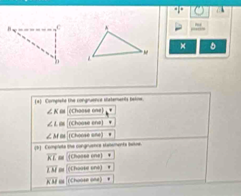 × 
(a) Complete the congruence statements below;
∠ K (Choose one)
∠ L e (Choose one)
∠ M≌ (Choose one) 
(D) Complete the congruence sistements below.
overline KL≌ (Choose one)
overline LM [(Choose one)
overline KM≌ (Choose one)