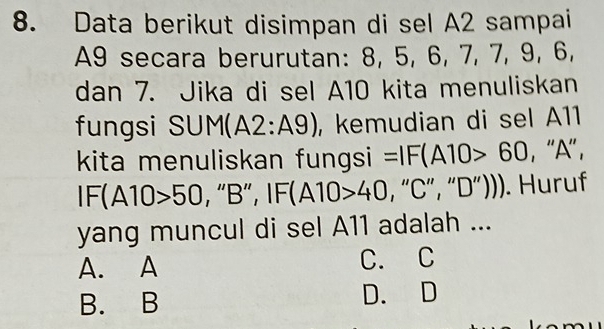 Data berikut disimpan di sel A2 sampai
A9 secara berurutan: 8, 5, 6, 7, 7, 9, 6,
dan 7. Jika di sel A10 kita menuliskan
fungsi SUM( A2:A9) , kemudian di sel A11
kita menuliskan fungsi =IF(A10>60 , '' A '' ,
IF(A10>50 , “ B ”, IF(A10>40 , “ C ”, “ D ”))). Huruf
yang muncul di sel A11 adalah ...
A. A C. C
B. B D. D