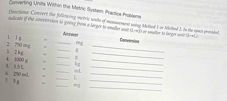 Converting Units Within the Metric System: Practice Problems 
Directions: Convert the following metric units of measurement using Method 1 or Method 2. In the space provided, 
indicate if the conversion is going from a larger to smaller unit ( (Lto S) or smaller to larger unit (Sto L). 
_Answer Conversion 
1. 1g =
_ 
mg
2. 750 mg =
_ g
3. 2 kg =
_ g
_ 
4. 1000 g =
_ kg
_ 
5. 1.5 L =
_ mL
_ 
6. 250 mL =
_ L
_ 
_ 
7. 5 g = _ mg _