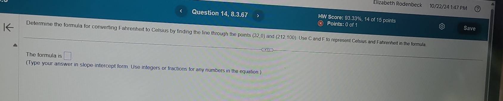 Elizabeth Rodenbeck 10/22/24 1:47 PM 
Question 14, 8.3.67 ) 
HW Score: 93.33%, 14 of 15 points 
Points: 0 of 1 Save 
Determine the formula for converting Fahrenheit to Celsius by finding the line through the points (32,0) and (212,100). Use C and F to represent Celsius and Fahrenheit in the formula. 
The formula is □ . 
(Type your answer in slope-intercept form. Use integers or fractions for any numbers in the equation.)