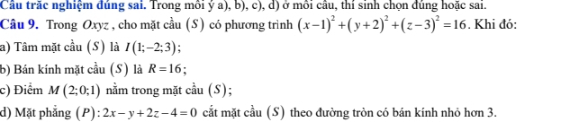 Cầu trăc nghiệm đúng sai. Trong mồi ý a), b), c), d) ở mồi câu, thí sinh chọn đúng hoặc sai. 
Câu 9. Trong Oxyz , cho mặt cầu (S) có phương trình (x-1)^2+(y+2)^2+(z-3)^2=16. Khi đó: 
a) Tâm mặt cầu (S) là I(1;-2;3)
b) Bán kính mặt cầu (S) là R=16
c) Điểm M(2;0;1) nằm trong mặt cầu (S); 
d) Mặt phẳng (P):2x-y+2z-4=0 cắt mặt cầu (S) theo đường tròn có bán kính nhỏ hơn 3.