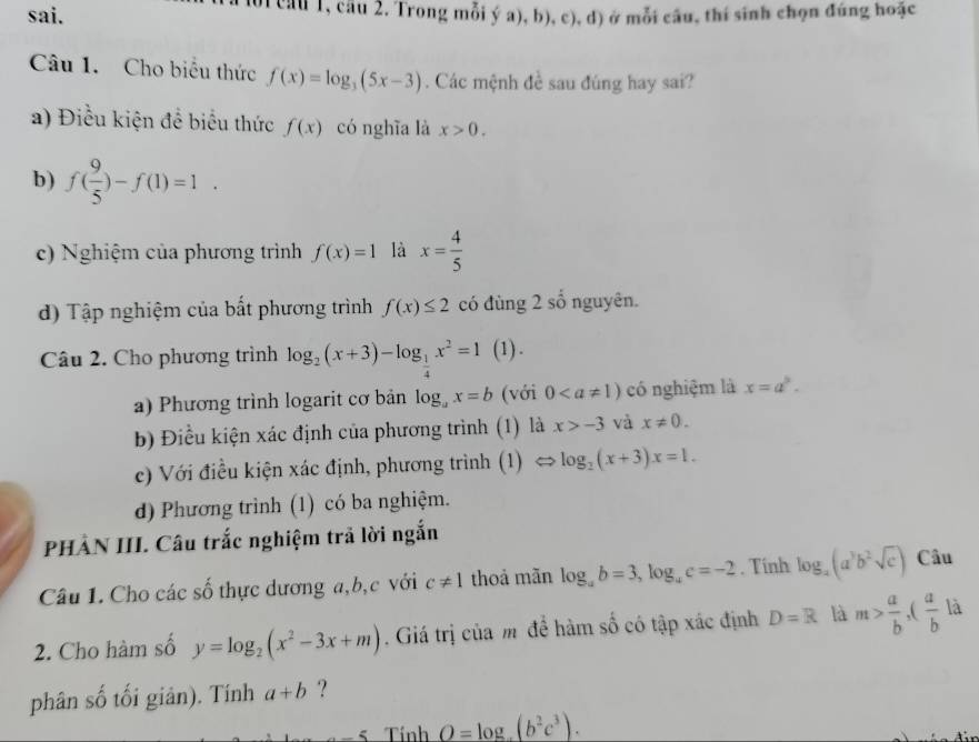 sai. 1 cầu 1, câu 2. Trong mỗi ý a), b), c), d) ở mỗi cầu, thí sinh chọn đúng hoặc
Câu 1. Cho biểu thức f(x)=log _3(5x-3). Các mệnh đề sau đúng hay sai?
a) Điều kiện để biểu thức f(x) có nghĩa là x>0.
b) f( 9/5 )-f(1)=1.
c) Nghiệm của phương trình f(x)=1 là x= 4/5 
d) Tập nghiệm của bất phương trình f(x)≤ 2 có đùng 2 số nguyên.
Câu 2. Cho phương trình log _2(x+3)-log _ 1/4 x^2=1 (1) .
a) Phương trình logarit cơ bản log _ax=b (với 0 có nghiệm là x=a^3.
b) Điều kiện xác định của phương trình (1) là x>-3 và x!= 0.
c) Với điều kiện xác định, phương trình (1) <> log _2(x+3)x=1.
d) Phương trình (1) có ba nghiệm.
PHÀN III. Câu trắc nghiệm trả lời ngắn
Câu 1. Cho các số thực dương a,b,c với c!= 1 thoả mãn log _ab=3,log _ac=-2. Tính log _2(a^3b^2sqrt(c)) Câu
2. Cho hàm số y=log _2(x^2-3x+m). Giá trị của m để hàm số có tập xác định D=R là m> a/b ,( a/b la
phân số tối giản). Tính a+b ?
_ 5 Tính O=log ,(b^2c^3).