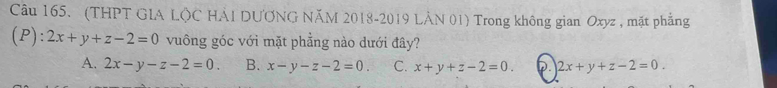 (THPT GLA LộC HẢI DƯƠNG NăM 2018-2019 LÂN 01) Trong không gian Oxyz , mặt phẳng
(P): 2x+y+z-2=0 vuông góc với mặt phẳng nào dưới đây?
A. 2x-y-z-2=0. B. x-y-z-2=0. C. x+y+z-2=0. D. 2x+y+z-2=0.