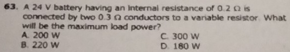 A 24 V battery having an internal resistance of 0.2 Ω is
connected by two 0.3 Ω conductors to a variable resistor. What
will be the maximum load power?
A. 200 W C. 300 W
B. 220 W D 180 W