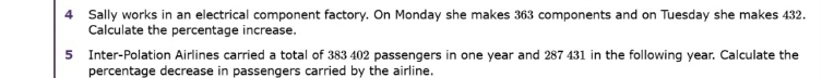 Sally works in an electrical component factory. On Monday she makes 363 components and on Tuesday she makes 432. 
Calculate the percentage increase. 
5 Inter-Polation Airlines carried a total of 383 402 passengers in one year and 287 431 in the following year. Calculate the 
percentage decrease in passengers carried by the airline.