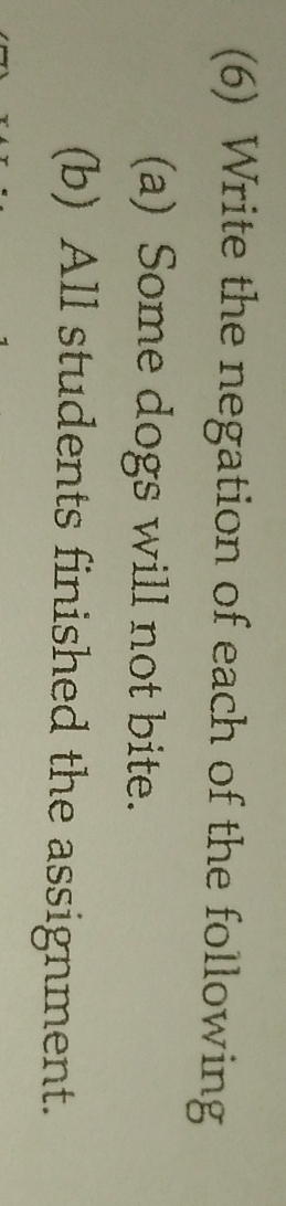 (6) Write the negation of each of the following 
(a) Some dogs will not bite. 
(b) All students finished the assignment.