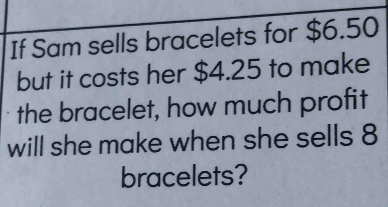 If Sam sells bracelets for $6.50
but it costs her $4.25 to make 
the bracelet, how much profit 
will she make when she sells 8
bracelets?