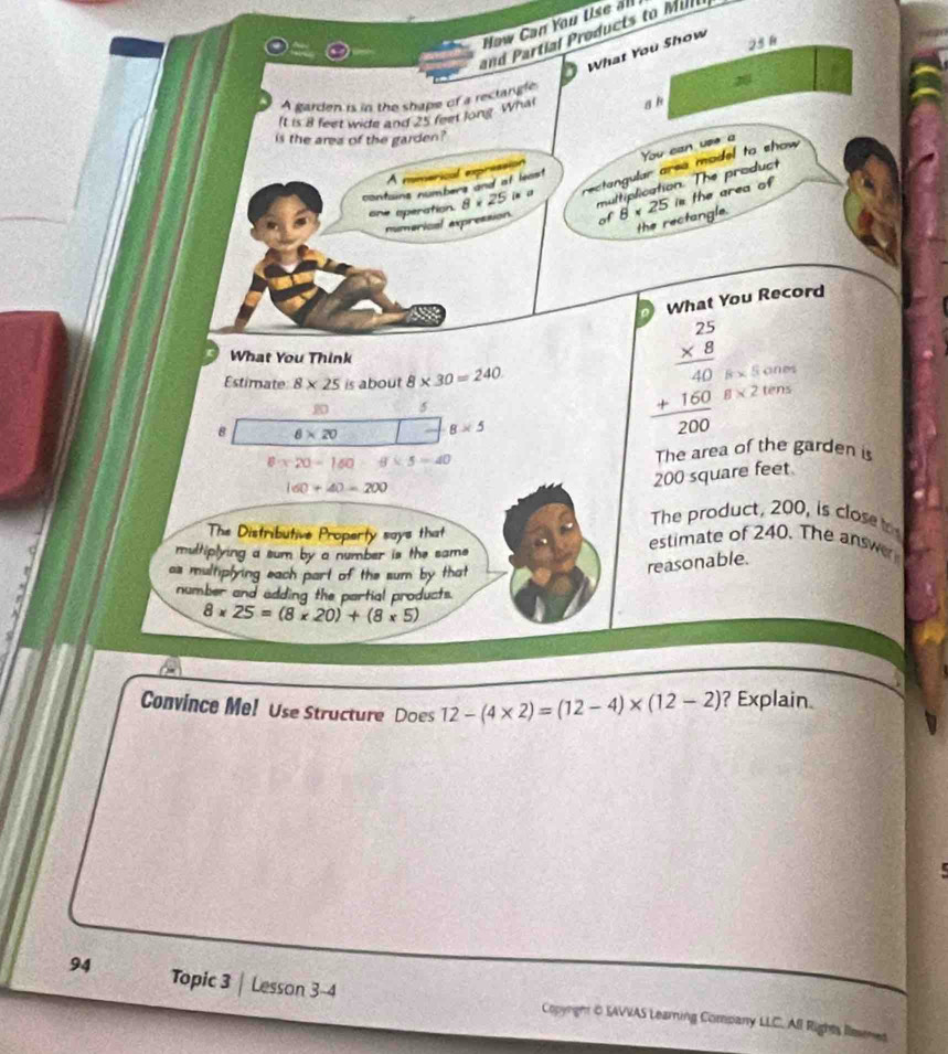 Now Can You tise 
d artl roduct M il 
What You Show 
25h 
A garden is in the shape of a rectangle 
It is 8 feet wide and 25 feet long. Whal g k 
is the area of the garden ? 
You can use a 
A minerical expriss 
one operation. 8* 25in rectangular area model to show 
multiplication. The product 
contains numbers and of least 
numerical axpression of 8* 25 is the area of 
the rectangle. 
a What You Record 
What You Think 
Estimate 8* 25 is about 8* 30=240
8* 5cm
5 
B 8* 20 8* 5
beginarrayr 2.25 * 8 hline 40 +160 hline 200endarray 8* 2tens
6* 20=160 8* 5=40
The area of the garden is
160+40=200
200 square feet
The product, 200, is close 
The Distributive Property says that estimate of 240. The answ 
multiplying a sum by a number is the sams 
as multiplying each part of the sum by that 
reasonable. 
number and adding the partial products.
8* 25=(8* 20)+(8* 5)
Convince Me! Use Structure Does 12-(4* 2)=(12-4)* (12-2) ? Explain. 

94 Topic 3 Lesson 3-4 Copyright O SAVVAS Learning Company LLC. All Rights llemes