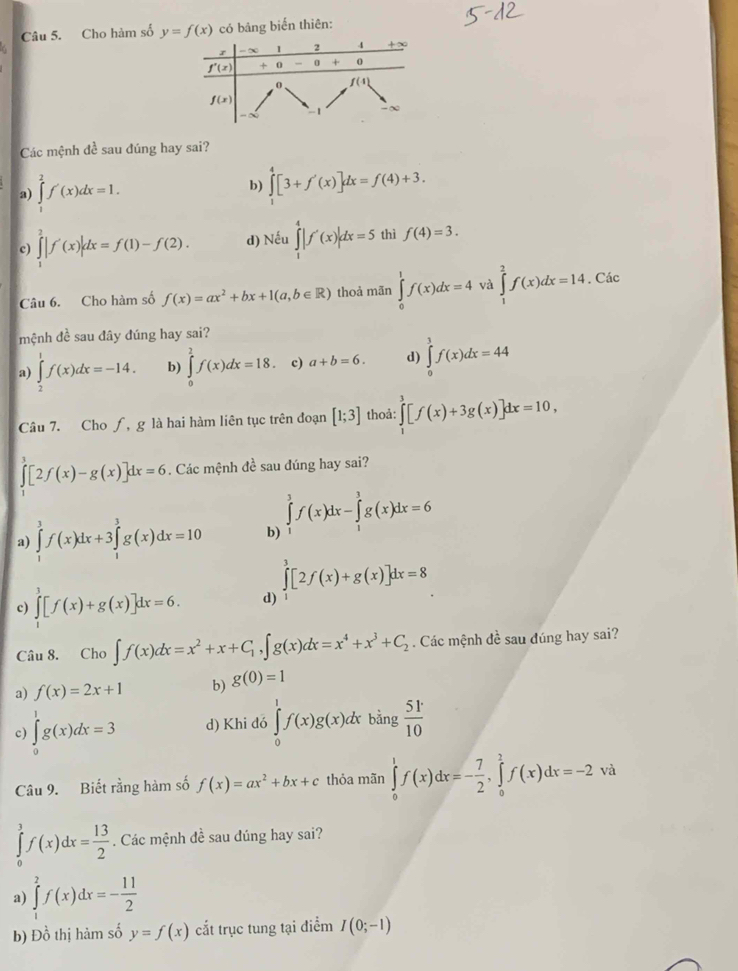 Cho hàm số y=f(x) có bảng biển thiên:
Các mệnh đề sau đúng hay sai?
a) ∈tlimits _1^(2f'(x)dx=1.
b) ∈tlimits _1^4[3+f'(x)]dx=f(4)+3.
c) ∈tlimits _1^2|f'(x)|dx=f(1)-f(2). d) Nếu ∈tlimits _1^4|f'(x)|dx=5 thì f(4)=3.
Câu 6. Cho hàm số f(x)=ax^2)+bx+1(a,b∈ R) thoả mān ∈tlimits _0^(1f(x)dx=4 và ∈tlimits _1^2f(x)dx=14 Các
mệnh đề sau đây đúng hay sai?
a) ∈tlimits _2^1f(x)dx=-14. b) ∈tlimits _0^1f(x)dx=18. c) a+b=6. d) ∈tlimits _0^1f(x)dx=44
Câu 7. Cho ∫, g là hai hàm liên tục trên đoạn [1;3] thoả: ∈tlimits _1^3[f(x)+3g(x)]dx=10,
∈tlimits _0^3[2f(x)-g(x)]dx=6. Các mệnh đề sau đúng hay sai?
a) ∈tlimits _1^3f(x)dx+3∈tlimits _1^3g(x)dx=10 b) ∈tlimits _1^3f(x)dx-∈tlimits _1^3g(x)dx=6
∈tlimits _0^3[2f(x)+g(x)]dx=8
c) ∈tlimits _1^3[f(x)+g(x)]dx=6. d)
Câu 8. Cho ∈t f(x)dx=x^2)+x+C_1,∈t g(x)dx=x^4+x^3+C_2. Các mệnh đề sau đúng hay sai?
a) f(x)=2x+1 b) g(0)=1
c) ∈tlimits _0^(1g(x)dx=3 d) Khi dó ∈tlimits _0^1f(x)g(x)dx bằng frac 51^.)10
Câu 9. Biết rằng hàm số f(x)=ax^2+bx+c thỏa mãn ∈tlimits _0^(1f(x)dx=-frac 7)2,∈tlimits _0^(2f(x)dx=-2 và
∈tlimits _0^3f(x)dx=frac 13)2. Các mệnh đề sau đúng hay sai?
a) ∈tlimits _1^(2f(x)dx=-frac 11)2
b) Đồ thị hảm số y=f(x) cắt trục tung tại điểm I(0;-1)