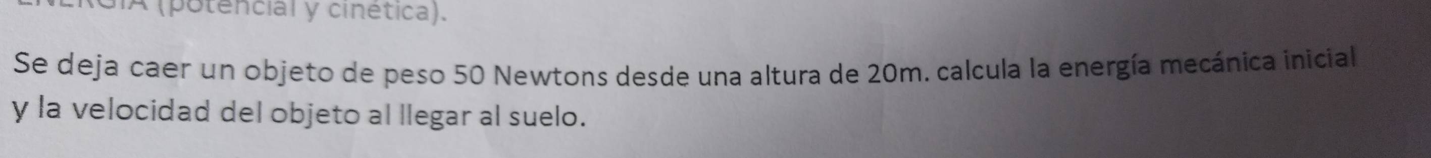 A (potencial y cinética). 
Se deja caer un objeto de peso 50 Newtons desde una altura de 20m. calcula la energía mecánica inicial 
y la velocidad del objeto al llegar al suelo.