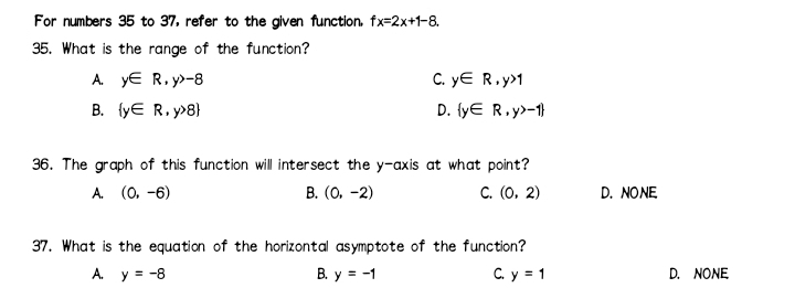 For numbers 35 to 37, refer to the given function. fx=2x+1-8. 
35. What is the range of the function?
A. y∈ R, y>-8 C. y∈ R, y>1
B.  y∈ R,y>8 D.  y∈ R,y>-1
36. The graph of this function will intersect the y-axis at what point?
A. (0,-6) B. (0,-2) C. (0,2) D. NO NE.
37. What is the equation of the horizontal asymptote of the function?
A. y=-8 B. y=-1 C. y=1 D. NONE