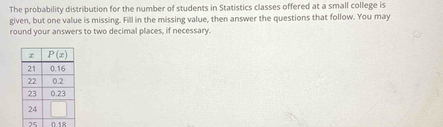 The probability distribution for the number of students in Statistics classes offered at a small college is
given, but one value is missing. Fill in the missing value, then answer the questions that follow. You may
round your answers to two decimal places, if necessary.
25 018