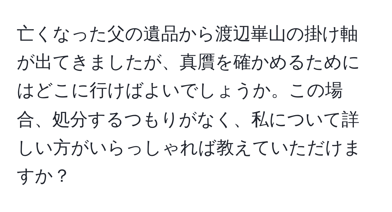 亡くなった父の遺品から渡辺崋山の掛け軸が出てきましたが、真贋を確かめるためにはどこに行けばよいでしょうか。この場合、処分するつもりがなく、私について詳しい方がいらっしゃれば教えていただけますか？