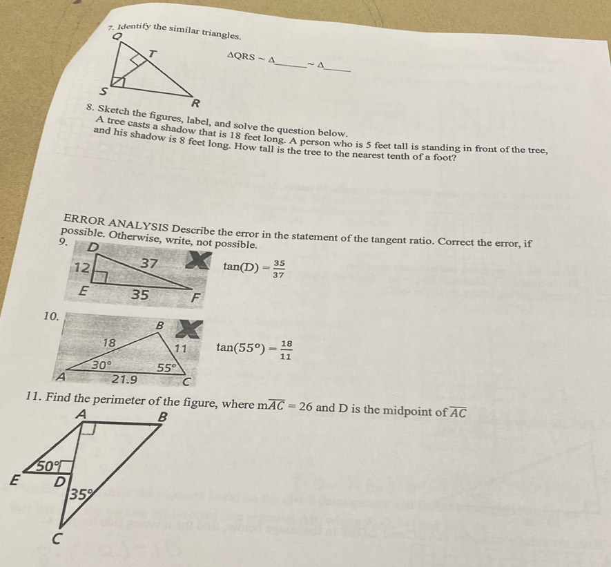 △ QRSsim △ _ ~ △
8. Sketch the figures, label, and solve the question below.
A tree casts a shadow that is 18 feet long. A person who is 5 feet tall is standing in front of the tree.
and his shadow is 8 feet long. How tall is the tree to the nearest tenth of a foot?
ERROR ANALYSIS Describe the error in the statement of the tangent ratio. Correct the error, if
9.
tan (D)= 35/37 
tan (55°)= 18/11 
moverline AC=26 and D is the midpoint of overline AC